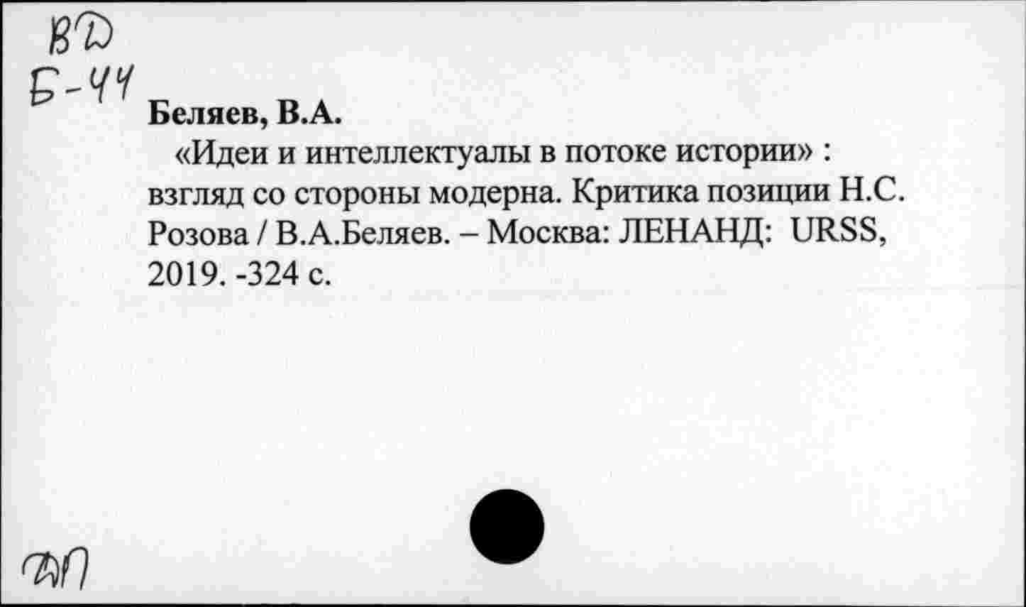 ﻿В7> P-W
Беляев, В.А.
«Идеи и интеллектуалы в потоке истории» : взгляд со стороны модерна. Критика позиции Н.С. Розова / В.А.Беляев. - Москва: ЛЕНАНД: URSS, 2019. -324 с.